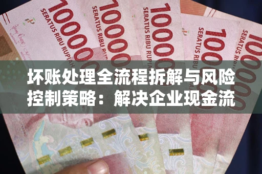 武汉坏账处理全流程拆解与风险控制策略：解决企业现金流顽疾的实战指南