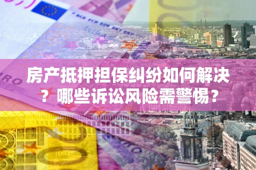 武汉房产抵押担保纠纷如何解决？哪些诉讼风险需警惕？